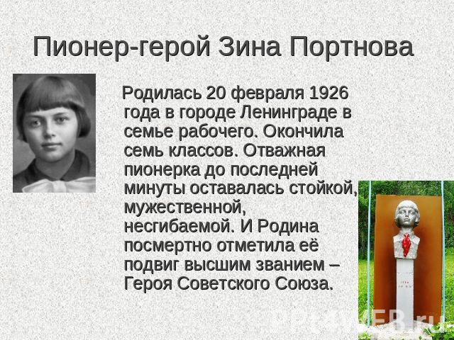 Пионер-герой Зина Портнова Родилась 20 февраля 1926 года в городе Ленинграде в семье рабочего. Окончила семь классов. Отважная пионерка до последней минуты оставалась стойкой, мужественной, несгибаемой. И Родина посмертно отметила её подвиг высшим з…