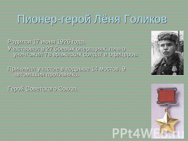Пионер-герой Лёня Голиков Родился 17 июня 1926 года.Участвовал в 27 боевых операциях, лично уничтожил 78 вражеских солдат и офицеров. Принимал участие в подрыве 14 мостов, 9 автомашин противника.  Герой Советского Союза.