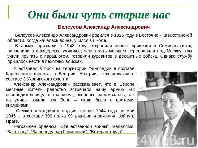 Они были чуть старше нас Белоусов Александр АлександровичБелоусов Александр Александрович родился в 1925 году в Восточно - Казахстанской области. Когда началась война, учился в школе. В армию призвали в 1943 году, отправили ночью, привезли в Семипал…