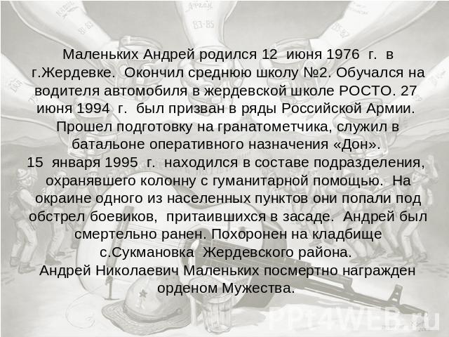 Маленьких Андрей родился 12 июня 1976 г. в г.Жердевке. Окончил среднюю школу №2. Обучался на водителя автомобиля в жердевской школе РОСТО. 27 июня 1994 г. был призван в ряды Российской Армии. Прошел подготовку на гранатометчика, служил в батальоне о…