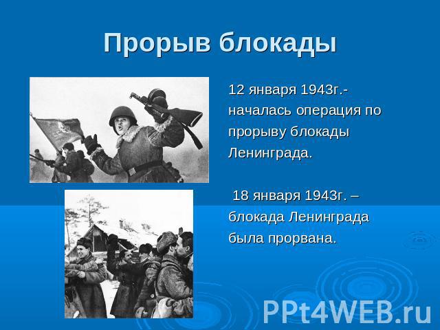 Прорыв блокады 12 января 1943г.- началась операция попрорыву блокады Ленинграда. 18 января 1943г. –блокада Ленинградабыла прорвана.