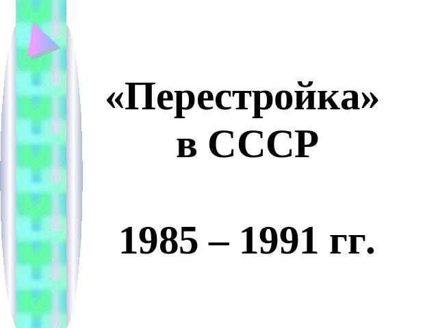 «Перестройка» в СССР1985 – 1991 гг.
