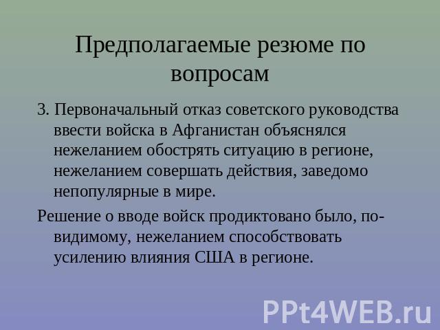 Предполагаемые резюме по вопросам 3. Первоначальный отказ советского руководства ввести войска в Афганистан объяснялся нежеланием обострять ситуацию в регионе, нежеланием совершать действия, заведомо непопулярные в мире.Решение о вводе войск продикт…