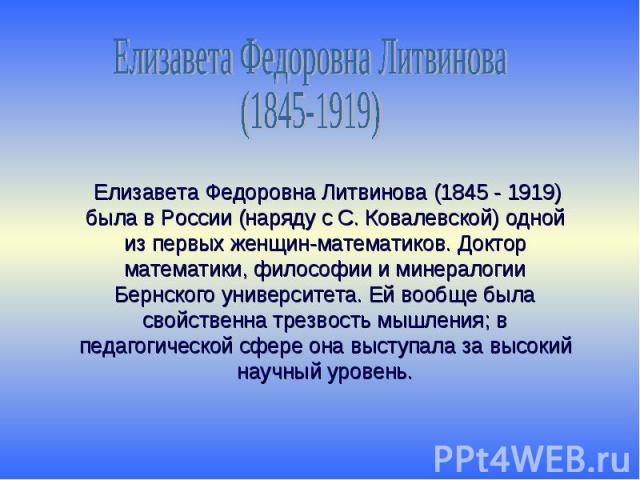 Елизавета Федоровна Литвинова(1845-1919) Елизавета Федоровна Литвинова (1845 - 1919) была в России (наряду с С. Ковалевской) одной из первых женщин-математиков. Доктор математики, философии и минералогии Бернского университета. Ей вообще была свойст…