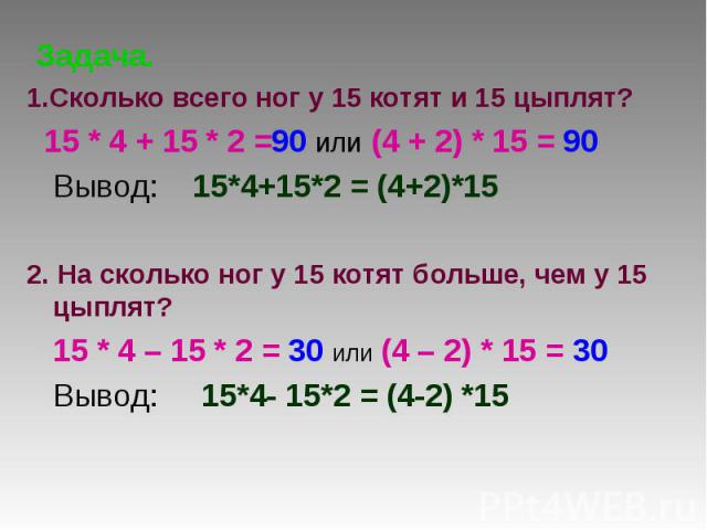 Задача. 1.Сколько всего ног у 15 котят и 15 цыплят? 15 * 4 + 15 * 2 =90 или (4 + 2) * 15 = 90 Вывод: 15*4+15*2 = (4+2)*152. На сколько ног у 15 котят больше, чем у 15 цыплят? 15 * 4 – 15 * 2 = 30 или (4 – 2) * 15 = 30 Вывод: 15*4- 15*2 = (4-2) *15