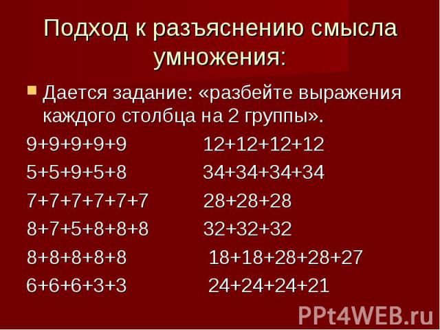 Подход к разъяснению смысла умножения: Дается задание: «разбейте выражения каждого столбца на 2 группы».9+9+9+9+9 12+12+12+125+5+9+5+8 34+34+34+347+7+7+7+7+7 28+28+288+7+5+8+8+8 32+32+328+8+8+8+8 18+18+28+28+276+6+6+3+3 24+24+24+21