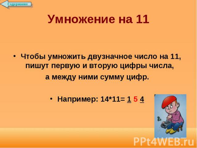 Умножение на 11 Чтобы умножить двузначное число на 11, пишут первую и вторую цифры числа, а между ними сумму цифр.Например: 14*11= 1 5 4
