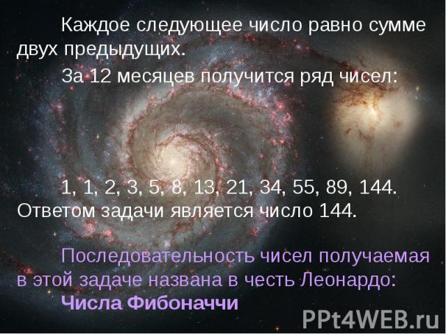 Каждое следующее число равно сумме двух предыдущих.За 12 месяцев получится ряд чисел:1, 1, 2, 3, 5, 8, 13, 21, 34, 55, 89, 144. Ответом задачи является число 144.Последовательность чисел получаемая в этой задаче названа в честь Леонардо: Числа Фибоначчи