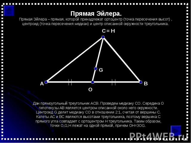Прямая Эйлера.Прямая Эйлера – прямая, которой принадлежат ортоцентр (точка пересечения высот) , центроид (точка пересечения медиан) и центр описанной окружности треугольника.Дан прямоугольный треугольник АСВ. Проведем медиану СО. Середина O гипотену…
