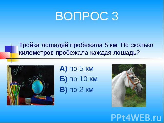 ВОПРОС 3 Тройка лошадей пробежала 5 км. По сколько километров пробежала каждая лошадь? А) по 5 кмБ) по 10 кмВ) по 2 км