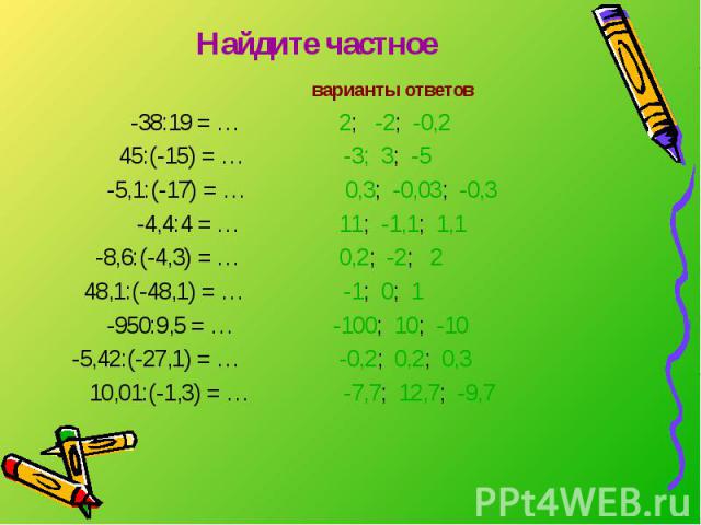 Найдите частное варианты ответов -38:19 = … 2; -2; -0,2 45:(-15) = … -3; 3; -5 -5,1:(-17) = … 0,3; -0,03; -0,3 -4,4:4 = … 11; -1,1; 1,1 -8,6:(-4,3) = … 0,2; -2; 2 48,1:(-48,1) = … -1; 0; 1 -950:9,5 = … -100; 10; -10 -5,42:(-27,1) = … -0,2; 0,2; 0,3 …