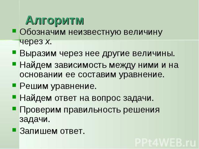 Алгоритм Обозначим неизвестную величину через х.Выразим через нее другие величины.Найдем зависимость между ними и на основании ее составим уравнение.Решим уравнение.Найдем ответ на вопрос задачи.Проверим правильность решения задачи.Запишем ответ.