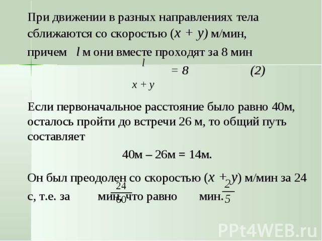 При движении в разных направлениях тела сближаются со скоростью (x + y) м/мин, причем l м они вместе проходят за 8 мин = 8 (2)Если первоначальное расстояние было равно 40м, осталось пройти до встречи 26 м, то общий путь составляет 40м – 26м = 14м. О…