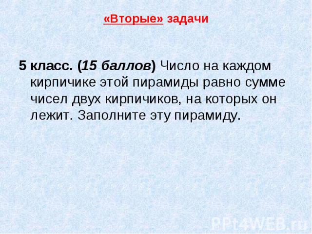 «Вторые» задачи 5 класс. (15 баллов) Число на каждом кирпичике этой пирамиды равно сумме чисел двух кирпичиков, на которых он лежит. Заполните эту пирамиду.