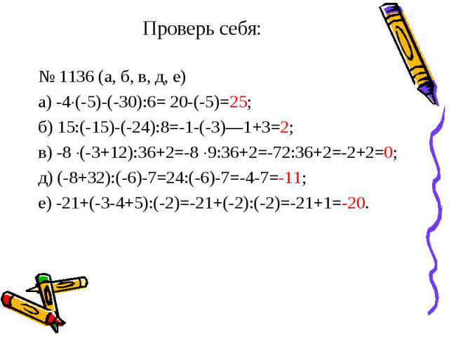 Проверь себя: № 1136 (а, б, в, д, е)а) -4(-5)-(-30):6= 20-(-5)=25;б) 15:(-15)-(-24):8=-1-(-3)—1+3=2;в) -8 (-3+12):36+2=-8 9:36+2=-72:36+2=-2+2=0;д) (-8+32):(-6)-7=24:(-6)-7=-4-7=-11;е) -21+(-3-4+5):(-2)=-21+(-2):(-2)=-21+1=-20.