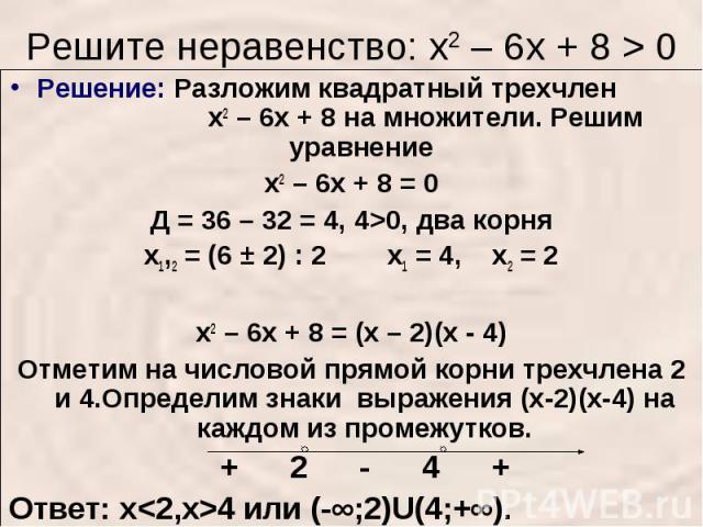 Решите неравенство: х2 – 6х + 8 > 0 Решение: Разложим квадратный трехчлен х2 – 6х + 8 на множители. Решим уравнение х2 – 6х + 8 = 0Д = 36 – 32 = 4, 4>0, два корнях1,2 = (6 ± 2) : 2 х1 = 4, х2 = 2 х2 – 6х + 8 = (х – 2)(х - 4)Отметим на числовой прямо…