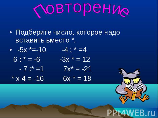 Повторение Подберите число, которое надо вставить вместо *. -5х *=-10 -4 : * =4 6 : * = -6 -3х * = 12 - 7 :* =1 7х* = -21 * х 4 = -16 6х * = 18