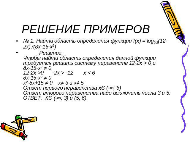 РЕШЕНИЕ ПРИМЕРОВ № 1. Найти область определения функции f(x) = log0,3(12-2x) /(8x-15-x2) Решение.Чтобы найти область определения данной функции требуется решить систему неравенств 12-2х > 0 и 8х-15-х2 ≠ 012-2х >0 -2x > -12 x < 68x-15-x2 ≠ 0x²-8x+15 …