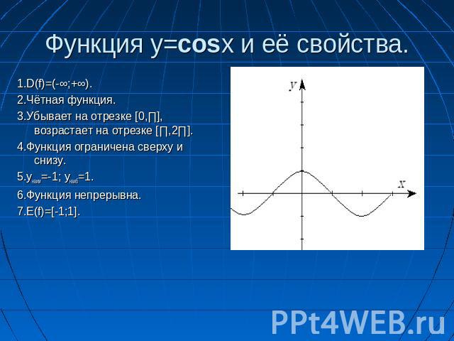 Функция y=cosx и её свойства. 1.D(f)=(-∞;+∞).2.Чётная функция.3.Убывает на отрезке [0,∏], возрастает на отрезке [∏,2∏].4.Функция ограничена сверху и снизу.5.yнаим=-1; yнаиб=1.6.Функция непрерывна.7.E(f)=[-1;1].