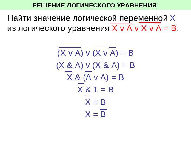 РЕШЕНИЕ ЛОГИЧЕСКОГО УРАВНЕНИЯ Найти значение логической переменной Х из логического уравнения Х v A v X v A = В. (Х v A) v (X v A) = В(Х & A) v (X & A) = ВХ & (A v A) = ВХ & 1 = ВХ = ВХ = В