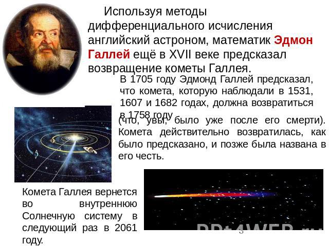 Используя методы дифференциального исчисления английский астроном, математик Эдмон Галлей ещё в XVII веке предсказал возвращение кометы Галлея. В 1705 году Эдмонд Галлей предсказал, что комета, которую наблюдали в 1531, 1607 и 1682 годах, должна воз…