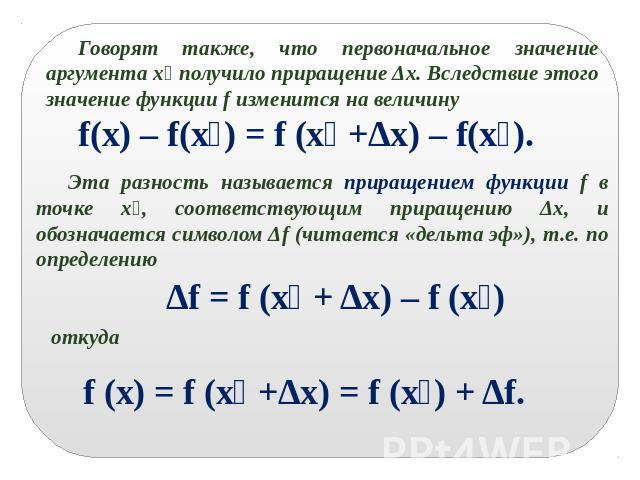 Говорят также, что первоначальное значение аргумента x₀ получило приращение Δx. Вследствие этого значение функции f изменится на величину f(x) – f(x₀) = f (x₀ +Δx) – f(x₀).Эта разность называется приращением функции f в точке x₀, соответствующим при…