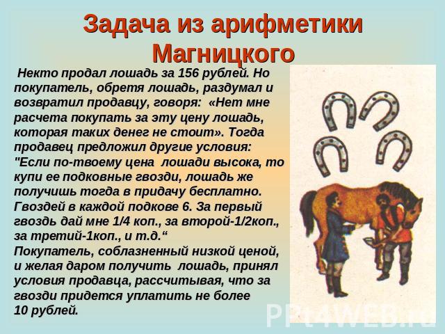 Задача из арифметики Магницкого Некто продал лошадь за 156 рублей. Но покупатель, обретя лошадь, раздумал и возвратил продавцу, говоря: «Нет мне расчета покупать за эту цену лошадь, которая таких денег не стоит». Тогда продавец предложил другие усло…