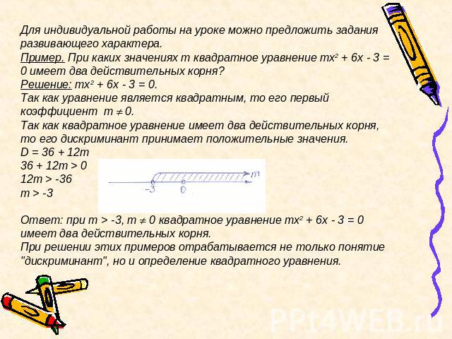 Для индивидуальной работы на уроке можно предложить задания развивающего характера.Пример. При каких значениях m квадратное уравнение mx2 + 6x - 3 = 0 имеет два действительных корня?Решение: mx2 + 6x - 3 = 0.Так как уравнение является квадратным, то…