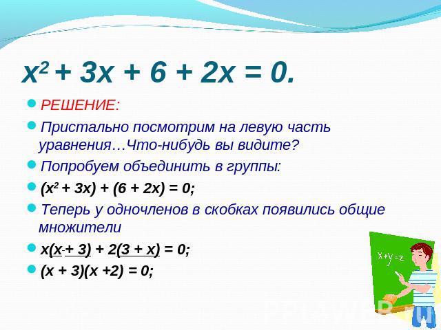 РЕШЕНИЕ:Пристально посмотрим на левую часть уравнения…Что-нибудь вы видите? Попробуем объединить в группы:(x2 + 3x) + (6 + 2x) = 0;Теперь у одночленов в скобках появились общие множителих(x + 3) + 2(3 + x) = 0;(х + 3)(х +2) = 0;