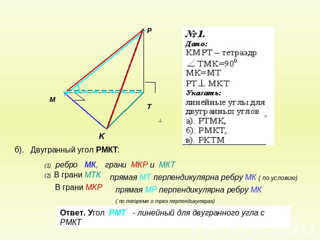 (1) ребро МК, грани МКР и МКТ(2) В грани МТКВ грани МКРпрямая МТ перпендикулярна ребру МК ( по условию)прямая МР перпендикулярна ребру МК ( по теореме о трех перпендикулярах)Ответ. Угол РМТ - линейный для двугранного угла с РМКТ