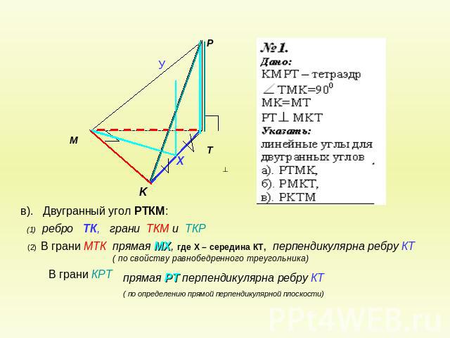 в). Двугранный угол РТКМ: (1) ребро ТК, грани ТКМ и ТКР(2) В грани МТКпрямая МХ, где Х – середина КТ, перпендикулярна ребру КТ ( по свойству равнобедренного треугольника)В грани КРТпрямая РТ перпендикулярна ребру КТ( по определению прямой перпендику…