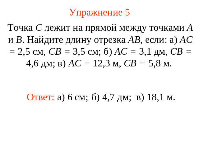 Упражнение 5 Точка С лежит на прямой между точками А и В. Найдите длину отрезка АВ, если: а) АС = 2,5 см, СВ = 3,5 см; б) АС = 3,1 дм, СВ = 4,6 дм; в) АС = 12,3 м, СВ = 5,8 м.