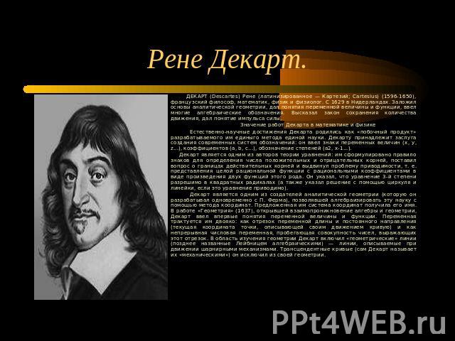 Рене Декарт. ДЕКАРТ (Descartes) Рене (латинизированное — Картезий; Cartesius) (1596-1650), французский философ, математик, физик и физиолог. С 1629 в Нидерландах. Заложил основы аналитической геометрии, дал понятия переменной величины и функции, вве…