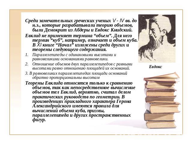 Среди замечательных греческих ученых V - IV вв. до н.э., которые разрабатывали теорию объемов, были Демокрит из Абдеры и Евдокс Книдский.Евклид не применяет термина “объем”. Для него термин “куб”, например, означает и объем куба. В ХI книге “Начал” …