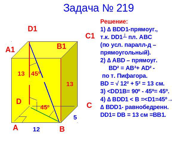 Задача № 219 Решение:1) ∆ BDD1-прямоуг.,т.к. DD1┴ пл. ABC (по усл. паралл-д –прямоугольный).2) ∆ ABD – прямоуг. BD² = AB²+ AD² - по т. Пифагора.BD = √ 12² + 5² = 13 см.3)