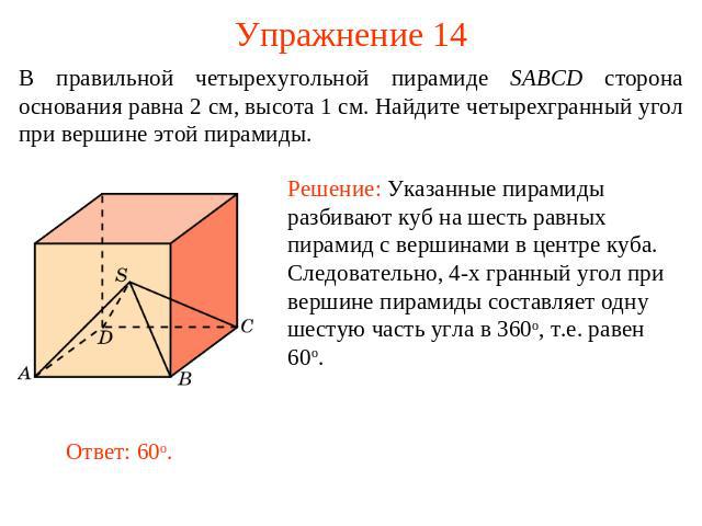 Упражнение 14 В правильной четырехугольной пирамиде SABCD сторона основания равна 2 см, высота 1 см. Найдите четырехгранный угол при вершине этой пирамиды.Решение: Указанные пирамиды разбивают куб на шесть равных пирамид с вершинами в центре куба. С…