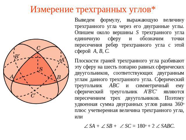 Измерение трехгранных углов* Выведем формулу, выражающую величину трехгранного угла через его двугранные углы. Опишем около вершины S трехгранного угла единичную сферу и обозначим точки пересечения ребер трехгранного угла с этой сферой A, B, C. Плос…