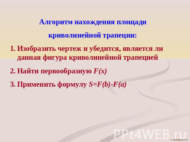 Алгоритм нахождения площадикриволинейной трапеции:Изобразить чертеж и убедится, является ли данная фигура криволинейной трапециейНайти первообразную F(x)Применить формулу S=F(b)-F(a)