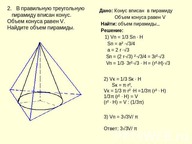 2. В правильную треугольную пирамиду вписан конус. Объем конуса равен V. Найдите объем пирамиды. Дано: Конус вписан в пирамиду Объем конуса равен V Найти: объем пирамиды Решение: 1) Vп = 1/3 Sп ∙ H Sп = а² ∙√3/4 а = 2 r ∙√3 Sп = (2 r∙√3) ²∙√3/4 = 3r…