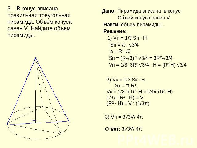3. В конус вписана правильная треугольная пирамида. Объем конуса равен V. Найдите объем пирамиды. Дано: Пирамида вписана в конус Объем конуса равен V Найти: объем пирамиды Решение: 1) Vп = 1/3 Sп ∙ H Sп = а² ∙√3/4 а = R ∙√3 Sп = (R∙√3) ²∙√3/4 = 3R²∙…