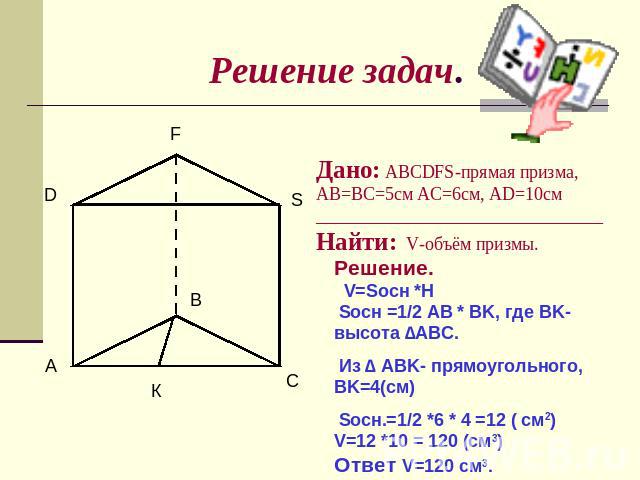 Решение задач. Дано: ABCDFS-прямая призма, AB=BC=5см AC=6см, AD=10cм ________________________________Найти: V-объём призмы. Решение. V=Sосн *H Sосн =1/2 AB * BK, где BK-высота ∆ABC. Из ∆ ABK- прямоугольного, BK=4(см) Sосн.=1/2 *6 * 4 =12 ( см2) V=12…