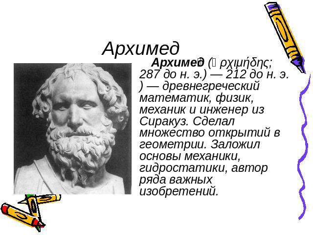 Архимед Архимед (Ἀρχιμήδης; 287 до н. э.) — 212 до н. э.) — древнегреческий математик, физик, механик и инженер из Сиракуз. Сделал множество открытий в геометрии. Заложил основы механики, гидростатики, автор ряда важных изобретений.
