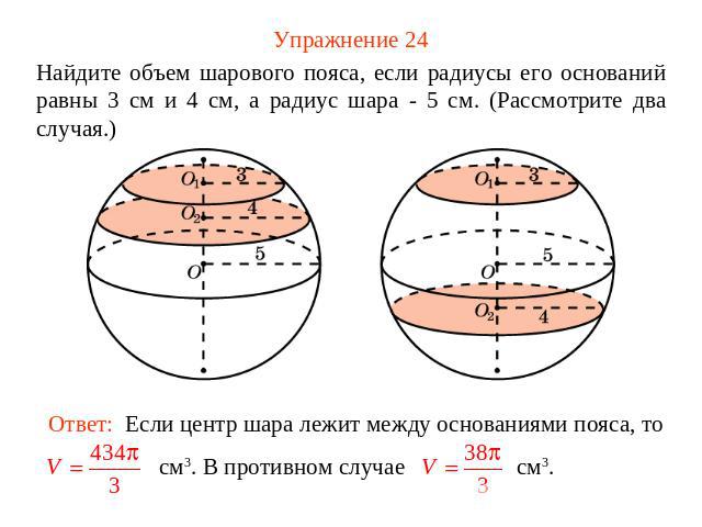 Упражнение 24 Найдите объем шарового пояса, если радиусы его оснований равны 3 см и 4 см, а радиус шара - 5 см. (Рассмотрите два случая.)Ответ: Если центр шара лежит между основаниями пояса, то см3. В противном случае см3.