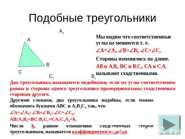 Подобные треугольники Мы видим что соответственные углы не меняются т. е.A=A1, B=B1, C=C1.Стороны изменились по длине.AB и A1B1, BC и B1C1, CA и C1A1 называют сходственными.Два треугольника называются подобными, если их углы соответственно равны и с…