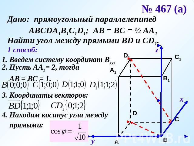 № 467 (а) Дано: прямоугольный параллелепипед АВСDA1B1C1D1; АВ = ВС = ½ АА1Найти угол между прямыми ВD и CD1.1 способ:1. Введем систему координат Bxyz2. Пусть АА1= 2, тогда АВ = ВС = 1.3. Координаты векторов:4. Находим косинус угла между прямыми: