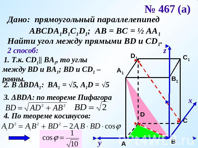 № 467 (а) Дано: прямоугольный параллелепипед АВСDA1B1C1D1; АВ = ВС = ½ АА1Найти угол между прямыми ВD и CD1.2 способ: 1. Т.к. СD1|| ВА1, то углы между ВD и ВА1; ВD и СD1 – равны. 2. В ΔВDА1: ВА1 = √5, А1D = √5 3. ΔВDА: по теореме Пифагора