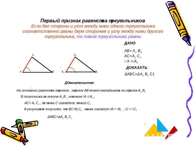 Первый признак равенства треугольниковЕсли две стороны и угол между ними одного треугольника соответственно равны двум сторонам и углу между ними другого треугольника, то такие треугольники равны