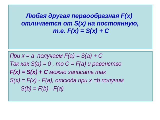 Любая другая первообразная F(x) отличается от S(x) на постоянную, т.е. F(x) = S(x) + С При х = а получаем F(a) = S(a) + CТак как S(a) = 0 , то С = F(a) и равенство F(x) = S(x) + С можно записать такS(x) = F(x) - F(a), отсюда при х =b получим S(b) = …