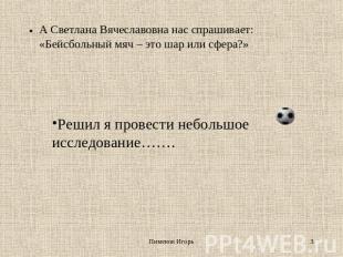 А Светлана Вячеславовна нас спрашивает: «Бейсбольный мяч – это шар или сфера?» Р