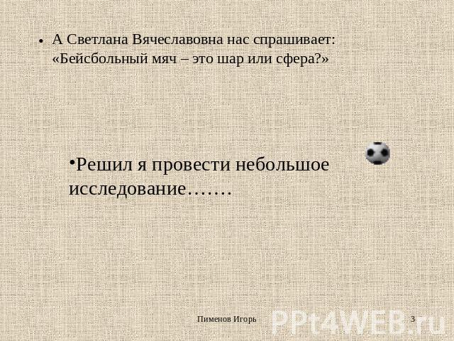 А Светлана Вячеславовна нас спрашивает: «Бейсбольный мяч – это шар или сфера?» Решил я провести небольшое исследование…….